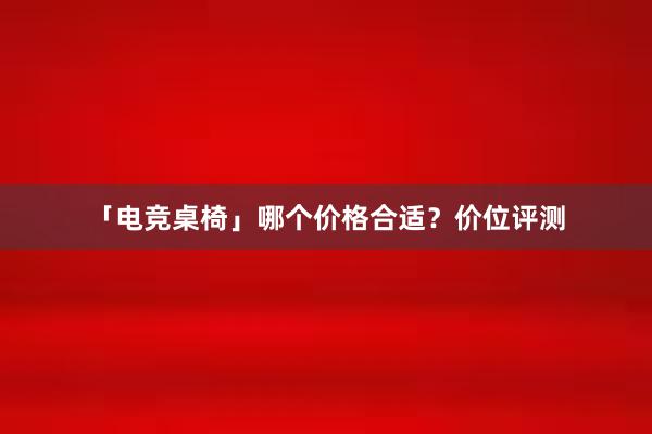 「电竞桌椅」哪个价格合适？价位评测