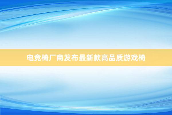 电竞椅厂商发布最新款高品质游戏椅