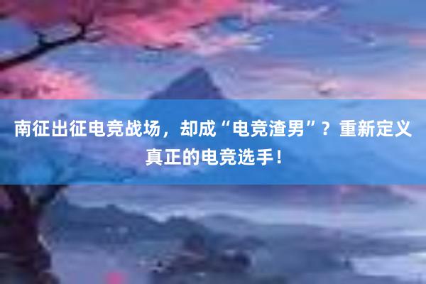 南征出征电竞战场，却成“电竞渣男”？重新定义真正的电竞选手！