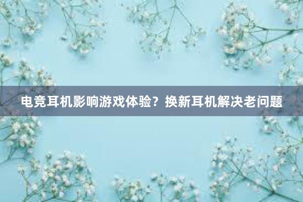 电竞耳机影响游戏体验？换新耳机解决老问题