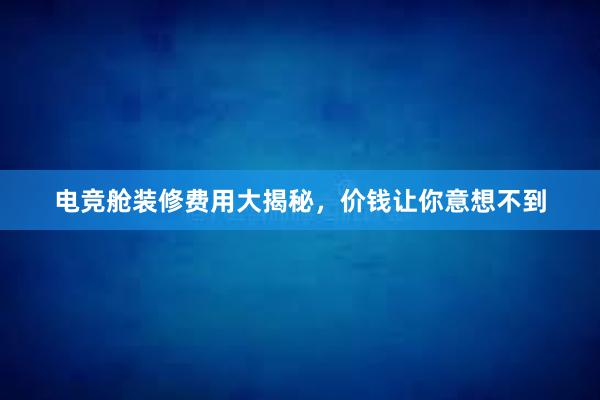 电竞舱装修费用大揭秘，价钱让你意想不到