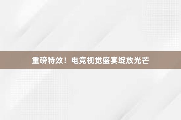 重磅特效！电竞视觉盛宴绽放光芒