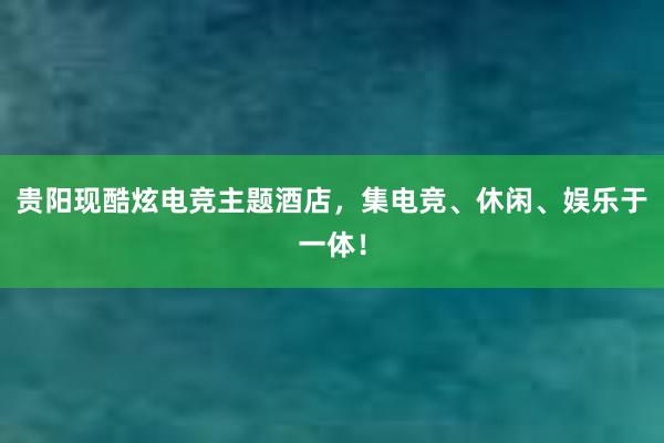 贵阳现酷炫电竞主题酒店，集电竞、休闲、娱乐于一体！