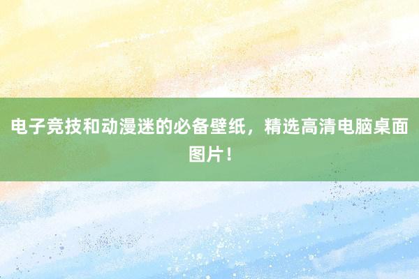 电子竞技和动漫迷的必备壁纸，精选高清电脑桌面图片！