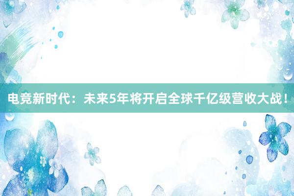 电竞新时代：未来5年将开启全球千亿级营收大战！