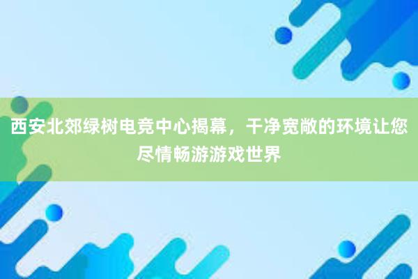 西安北郊绿树电竞中心揭幕，干净宽敞的环境让您尽情畅游游戏世界