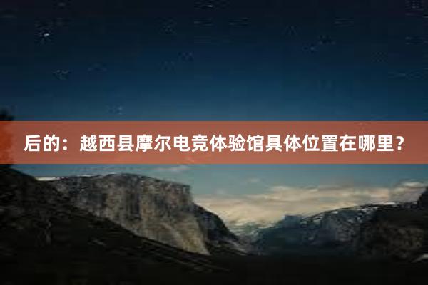 后的：越西县摩尔电竞体验馆具体位置在哪里？