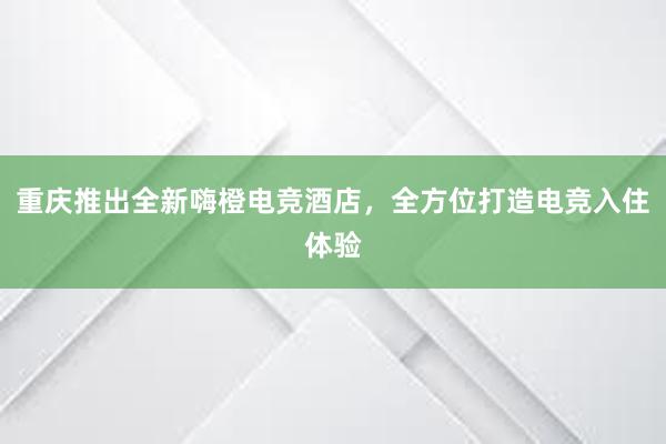 重庆推出全新嗨橙电竞酒店，全方位打造电竞入住体验