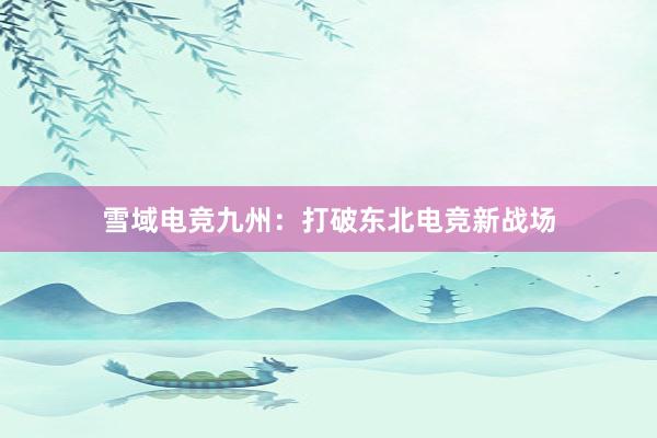 雪域电竞九州：打破东北电竞新战场