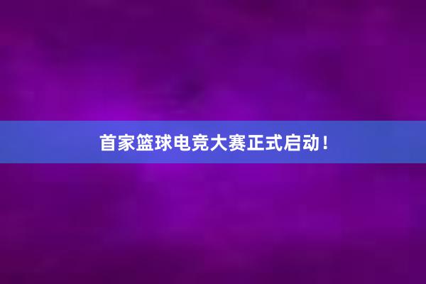 首家篮球电竞大赛正式启动！