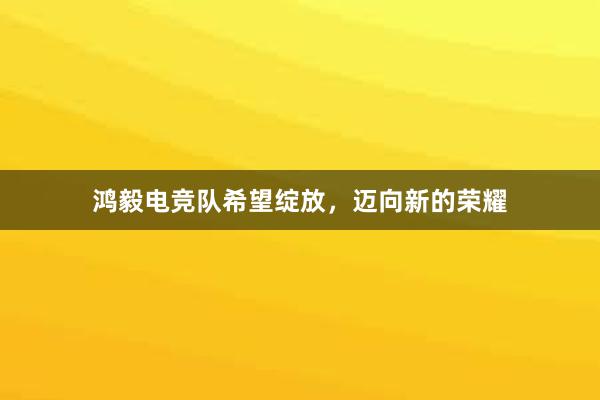 鸿毅电竞队希望绽放，迈向新的荣耀